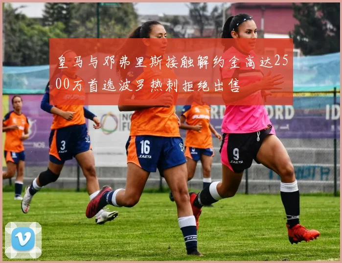 皇马与邓弗里斯接触解约金高达2500万首选波罗热刺拒绝出售
