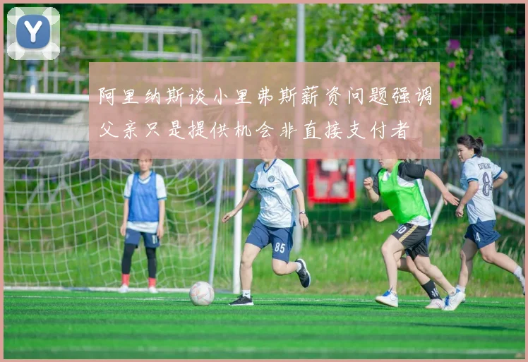 阿里纳斯谈小里弗斯薪资问题强调父亲只是提供机会非直接支付者