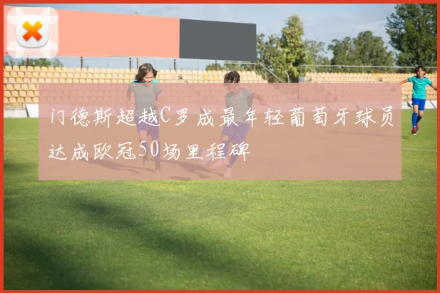 门德斯超越C罗成最年轻葡萄牙球员达成欧冠50场里程碑