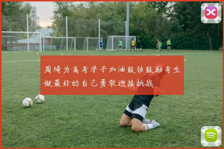 周琦为高考学子加油鼓劲鼓励考生做最好的自己勇敢迎接挑战