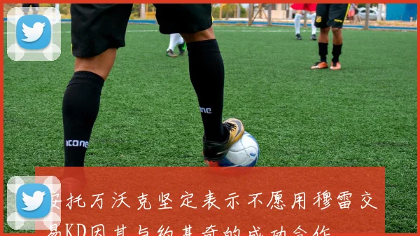 安托万沃克坚定表示不愿用穆雷交易KD因其与约基奇的成功合作