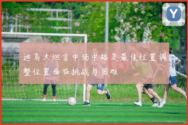 迪乌夫坦言中场中路是最佳位置调整位置面临挑战与困难