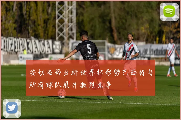 安切洛蒂分析世界杯形势巴西将与所有球队展开激烈竞争