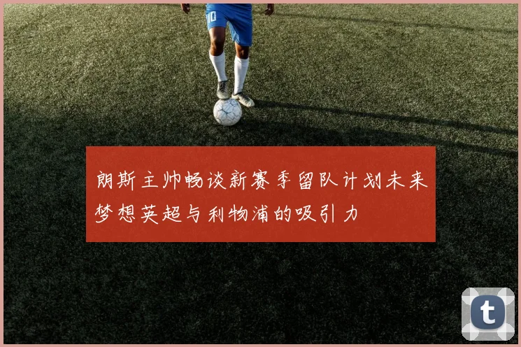 朗斯主帅畅谈新赛季留队计划未来梦想英超与利物浦的吸引力