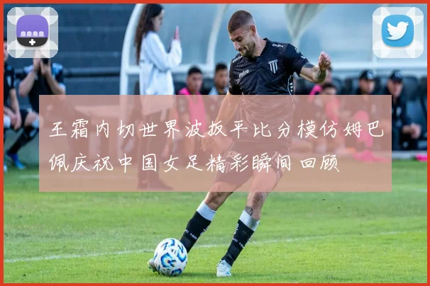 王霜内切世界波扳平比分模仿姆巴佩庆祝中国女足精彩瞬间回顾