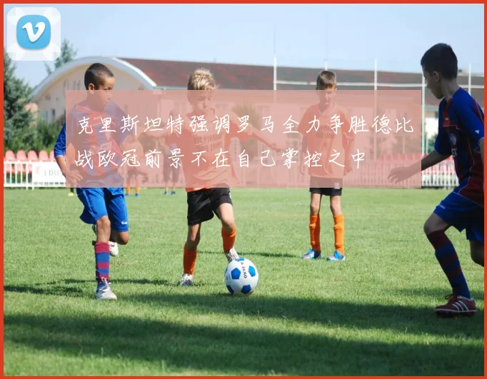 克里斯坦特强调罗马全力争胜德比战欧冠前景不在自己掌控之中