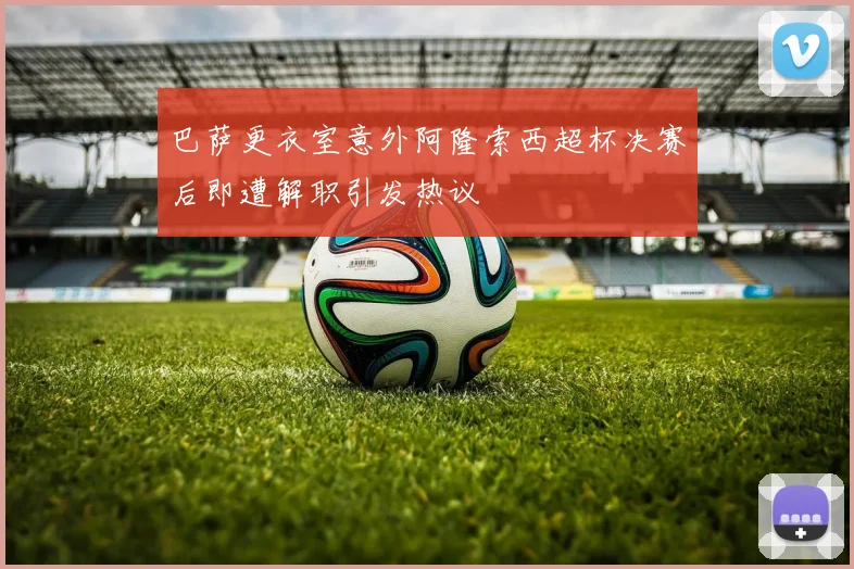 巴萨更衣室意外阿隆索西超杯决赛后即遭解职引发热议