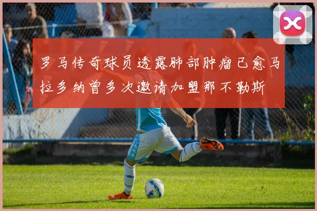 罗马传奇球员透露肺部肿瘤已愈马拉多纳曾多次邀请加盟那不勒斯