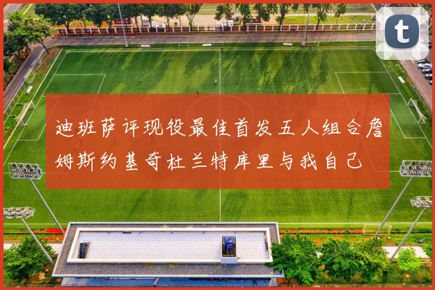 迪班萨评现役最佳首发五人组合詹姆斯约基奇杜兰特库里与我自己