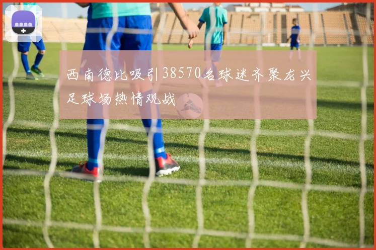 西南德比吸引38570名球迷齐聚龙兴足球场热情观战