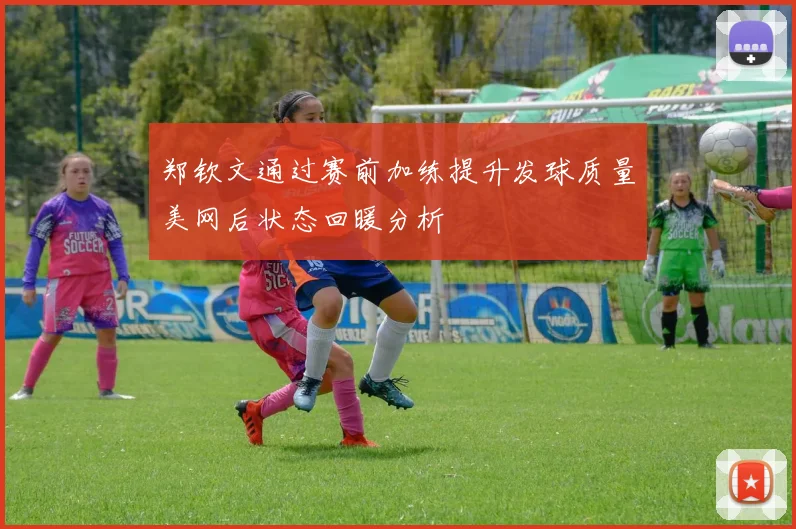 郑钦文通过赛前加练提升发球质量美网后状态回暖分析
